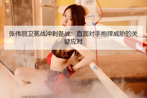 张伟丽卫冕战冲刺备战:直面对手抱摔威胁的关键应对